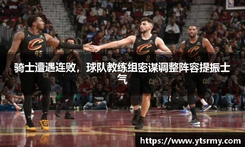 骑士遭遇连败，球队教练组密谋调整阵容提振士气